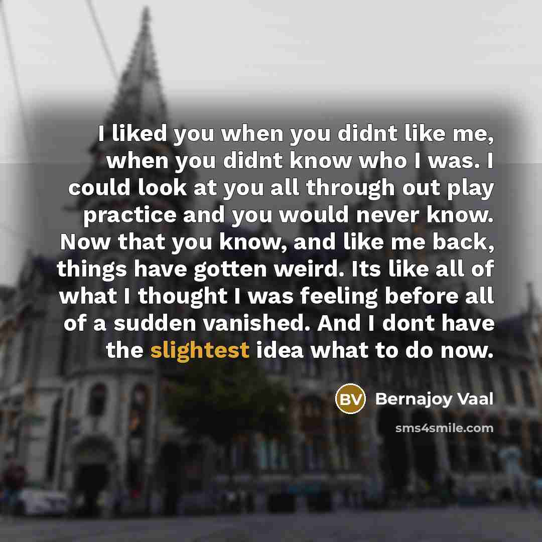 “I liked you when you didnt like me, when you didnt know who I was. I could look at you all through out play practice and you would never know. Now that you know, and like me back, things have gotten weird. Its like all of what I thought I was feeling before all of a sudden vanished. And I dont…” quote by Bernajoy Vaal