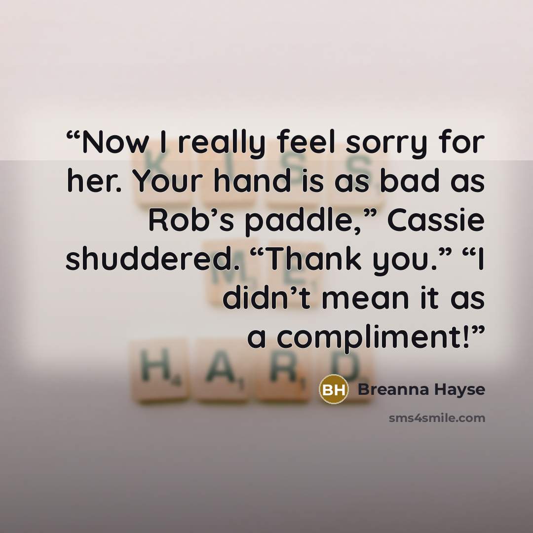 “Now I really feel sorry for her. Your hand is as bad as Rob’s paddle,” Cassie shuddered. “Thank you.” “I didn’t mean it as a compliment!” quote by Breanna Hayse