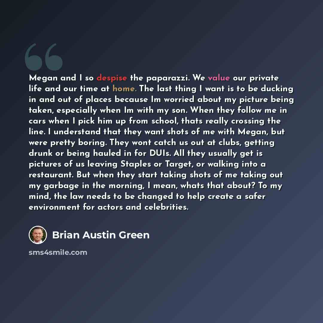 “Megan and I so despise the paparazzi. We value our private life and our time at home. The last thing I want is to be ducking in and out of places because Im worried about my picture being taken, especially when Im with my son. When they follow me in cars when I pick him up from school, thats…” quote by Brian Austin Green