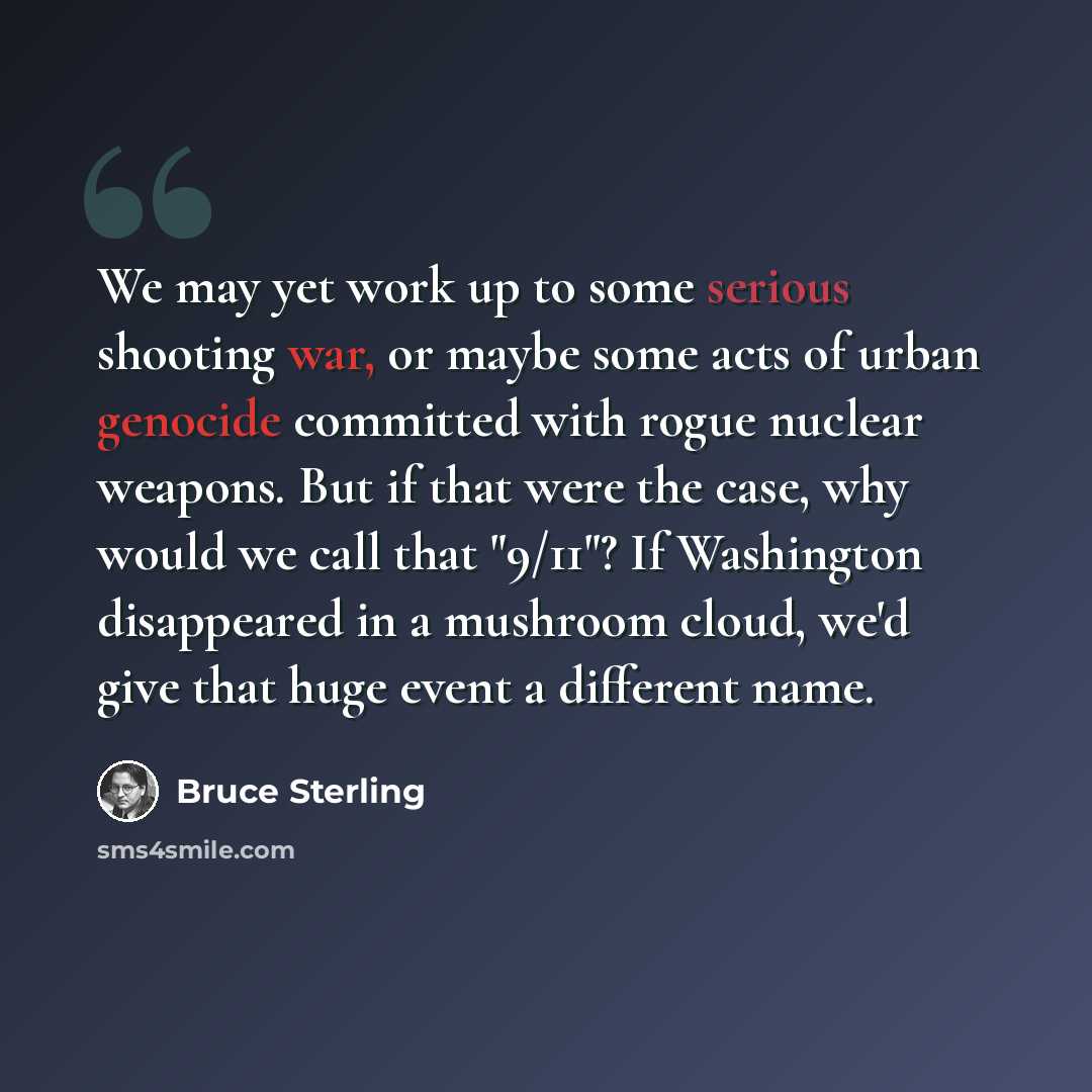 “We may yet work up to some serious shooting war, or maybe some acts of urban genocide committed with rogue nuclear weapons. But if that were the case, why would we call that "9/11"? If Washington disappeared in a mushroom cloud, we'd give that huge event a different name.” quote by Bruce Sterling