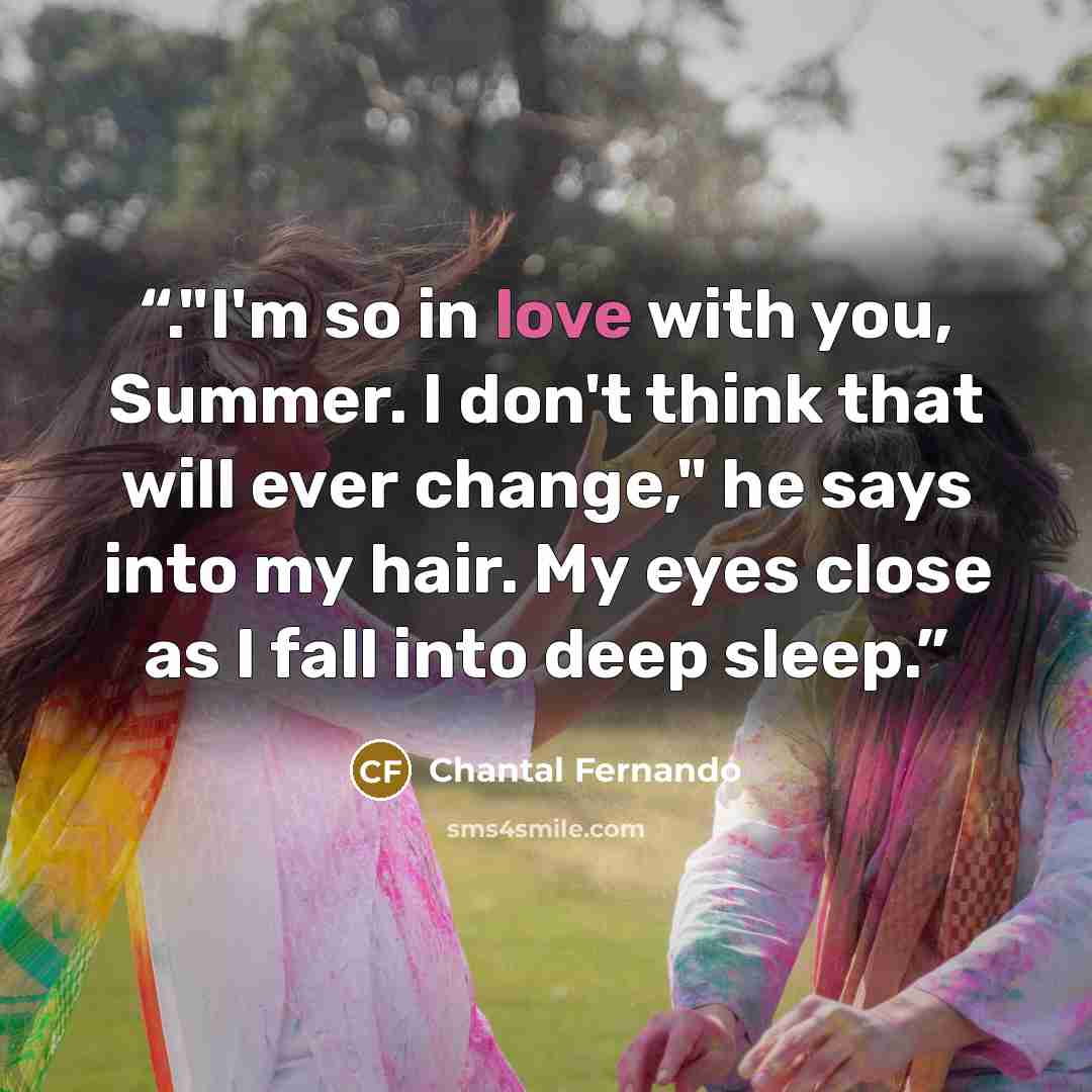 “."I'm so in love with you, Summer. I don't think that will ever change," he says into my hair. My eyes close as I fall into deep sleep.” quote by Chantal Fernando