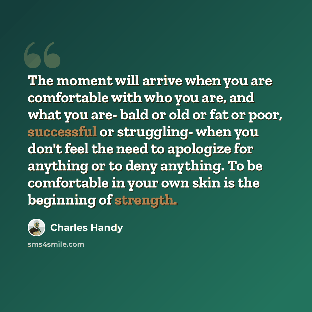 “The moment will arrive when you are comfortable with who you are, and what you are- bald or old or fat or poor, successful or struggling- when you don't feel the need to apologize for anything or to deny anything. To be comfortable in your own skin is the beginning of strength.” quote by Charles Handy