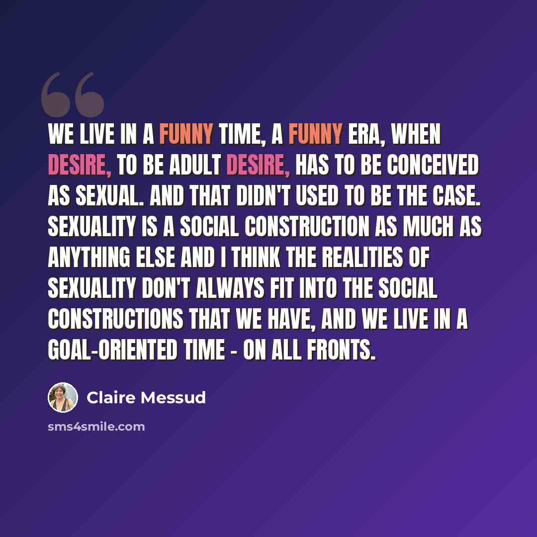 “We live in a funny time, a funny era, when desire, to be adult desire, has to be conceived as sexual. And that didn't used to be the case. Sexuality is a social construction as much as anything else and I think the realities of sexuality don't always fit into the social constructions that we have…” quote by Claire Messud