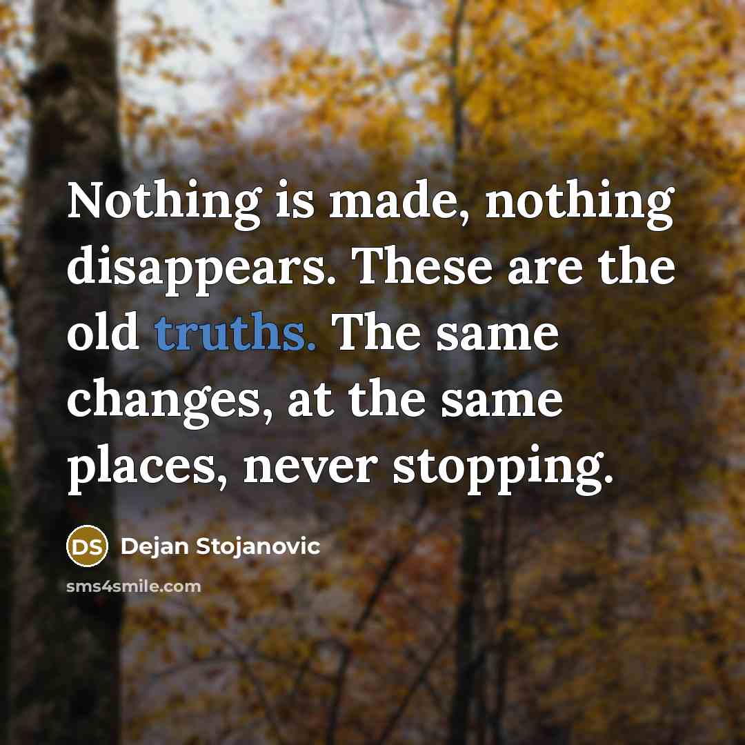 “Nothing is made, nothing disappears. These are the old truths. The same changes, at the same places, never stopping.” quote by Dejan Stojanovic
