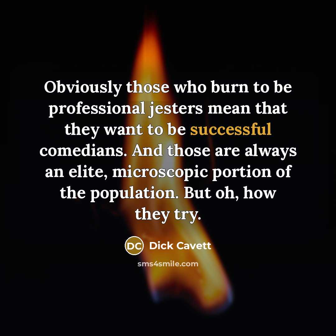 “Obviously those who burn to be professional jesters mean that they want to be successful comedians. And those are always an elite, microscopic portion of the population. But oh, how they try.” quote by Dick Cavett