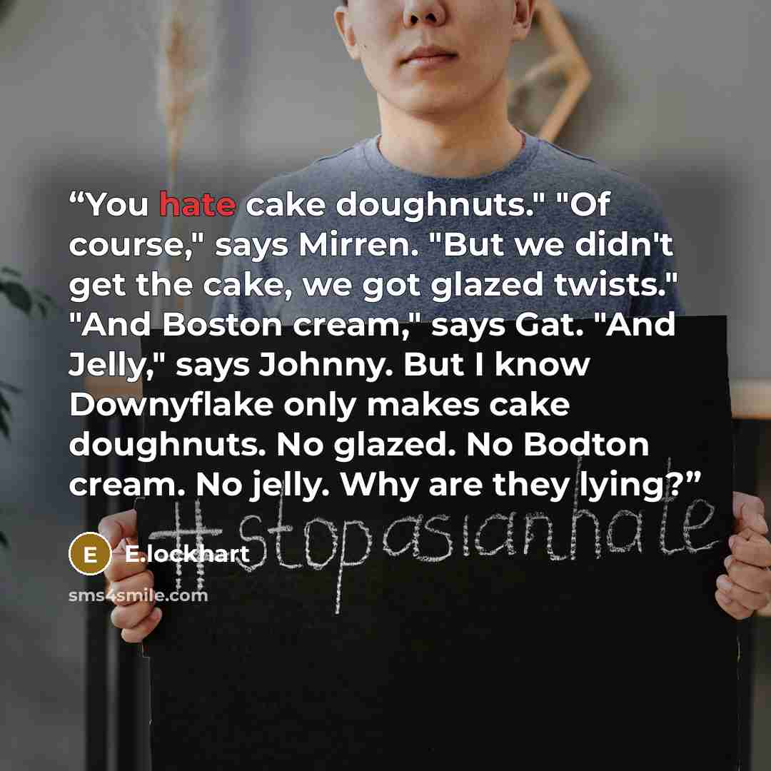 “You hate cake doughnuts." "Of course," says Mirren. "But we didn't get the cake, we got glazed twists." "And Boston cream," says Gat. "And Jelly," says Johnny. But I know Downyflake only makes cake doughnuts. No glazed. No Bodton cream. No jelly. Why are they lying?” quote by E.lockhart