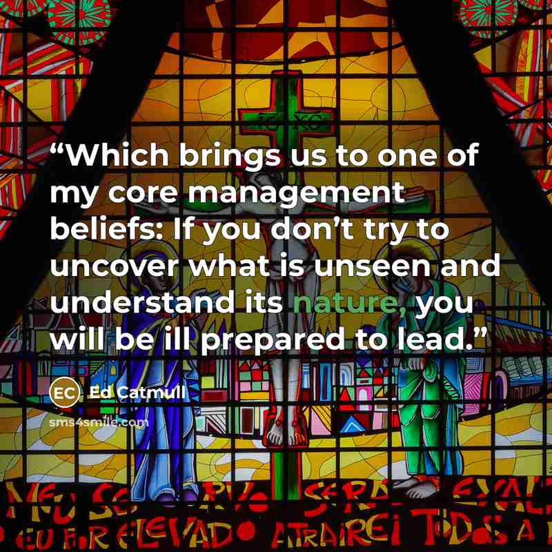 “Which brings us to one of my core management beliefs: If you don’t try to uncover what is unseen and understand its nature, you will be ill prepared to lead.” quote by Ed Catmull