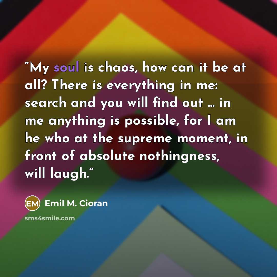 “My soul is chaos, how can it be at all? There is everything in me: search and you will find out ... in me anything is possible, for I am he who at the supreme moment, in front of absolute nothingness, will laugh.” quote by Emil M. Cioran