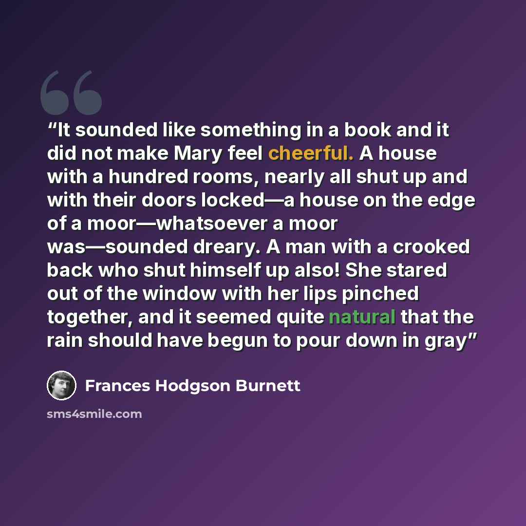 “It sounded like something in a book and it did not make Mary feel cheerful. A house with a hundred rooms, nearly all shut up and with their doors locked—a house on the edge of a moor—whatsoever a moor was—sounded dreary. A man with a crooked back who shut himself up also! She stared out of the…” quote by Frances Hodgson Burnett