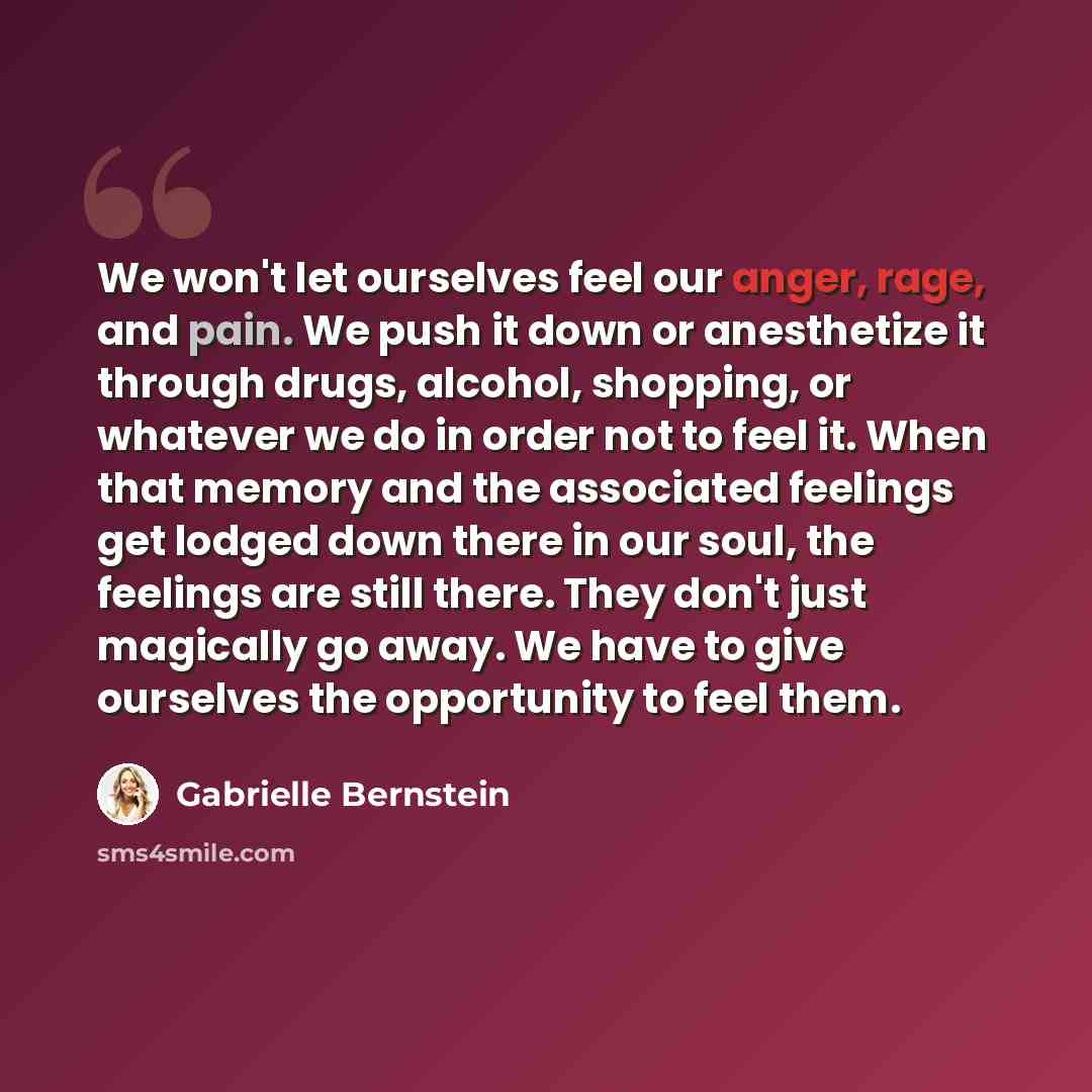 “We won't let ourselves feel our anger, rage, and pain. We push it down or anesthetize it through drugs, alcohol, shopping, or whatever we do in order not to feel it. When that memory and the associated feelings get lodged down there in our soul, the feelings are still there. They don't just…” quote by Gabrielle Bernstein