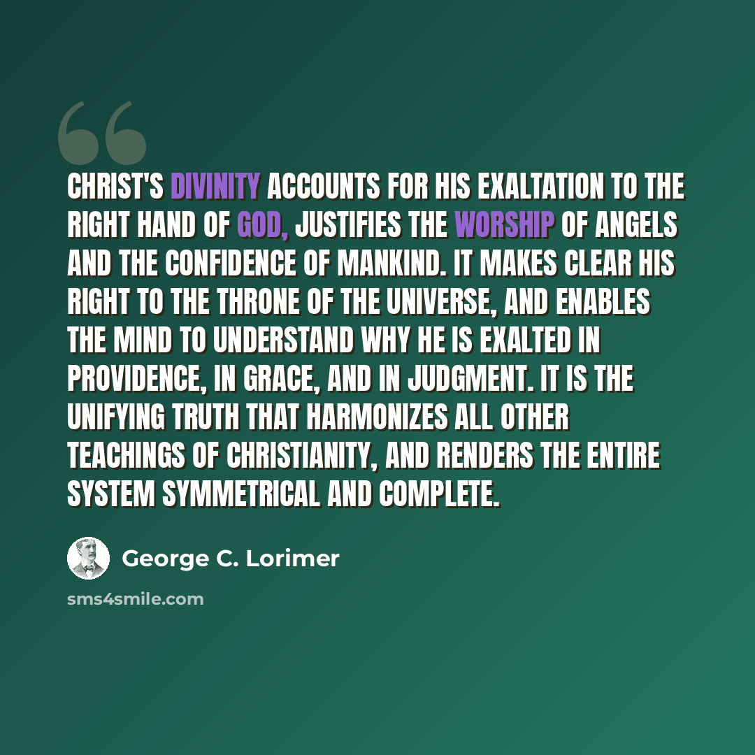 “Christ's divinity accounts for His exaltation to the right hand of God, justifies the worship of angels and the confidence of mankind. It makes clear His right to the throne of the universe, and enables the mind to understand why He is exalted in providence, in grace, and in judgment. It is the…” quote by George C. Lorimer