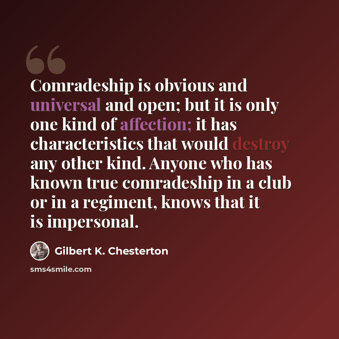 “Comradeship is obvious and universal and open; but it is only one kind of affection; it has characteristics that would destroy any other kind. Anyone who has known true comradeship in a club or in a regiment, knows that it is impersonal.” quote by Gilbert K. Chesterton