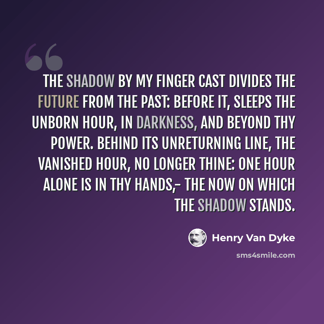 “The shadow by my finger cast Divides the future from the past: Before it, sleeps the unborn hour, In darkness, and beyond thy power. Behind its unreturning line, The vanished hour, no longer thine: One hour alone is in thy hands,- The NOW on which the shadow stands.” quote by Henry Van Dyke