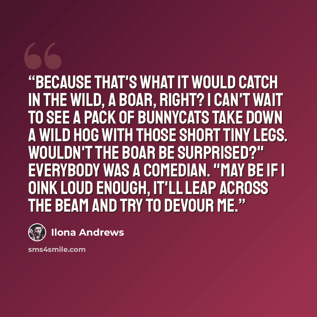 “Because that's what it would catch in the wild, a boar, right? I can't wait to see a pack of bunnycats take down a wild hog with those short tiny legs. Wouldn't the boar be surprised?" Everybody was a comedian. "May be if I oink loud enough, it'll leap across the beam and try to devour me.” quote by Ilona Andrews