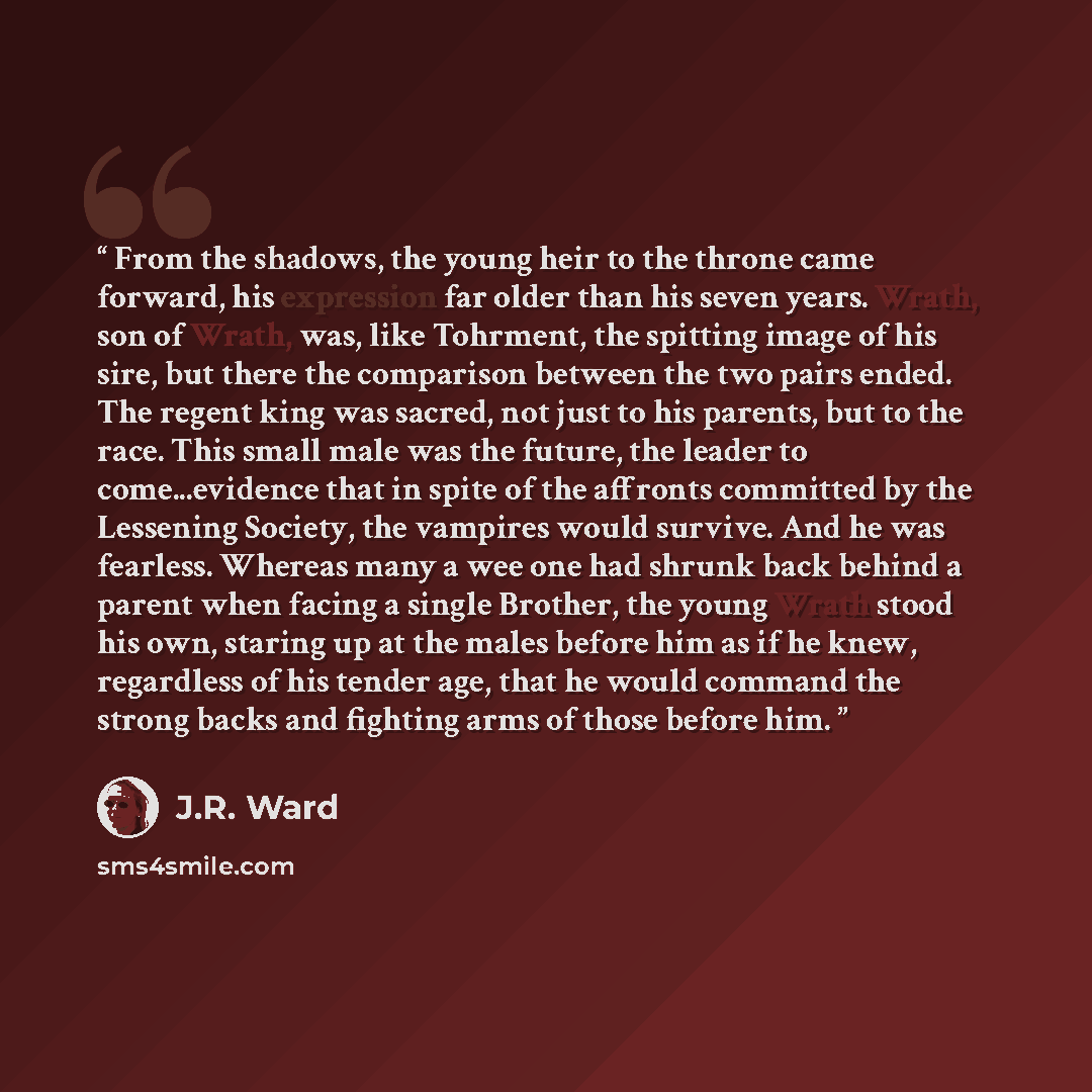 “From the shadows, the young heir to the throne came forward, his expression far older than his seven years. Wrath, son of Wrath, was, like Tohrment, the spitting image of his sire, but there the comparison between the two pairs ended. The regent king was sacred, not just to his parents, but to the…” quote by J.R. Ward