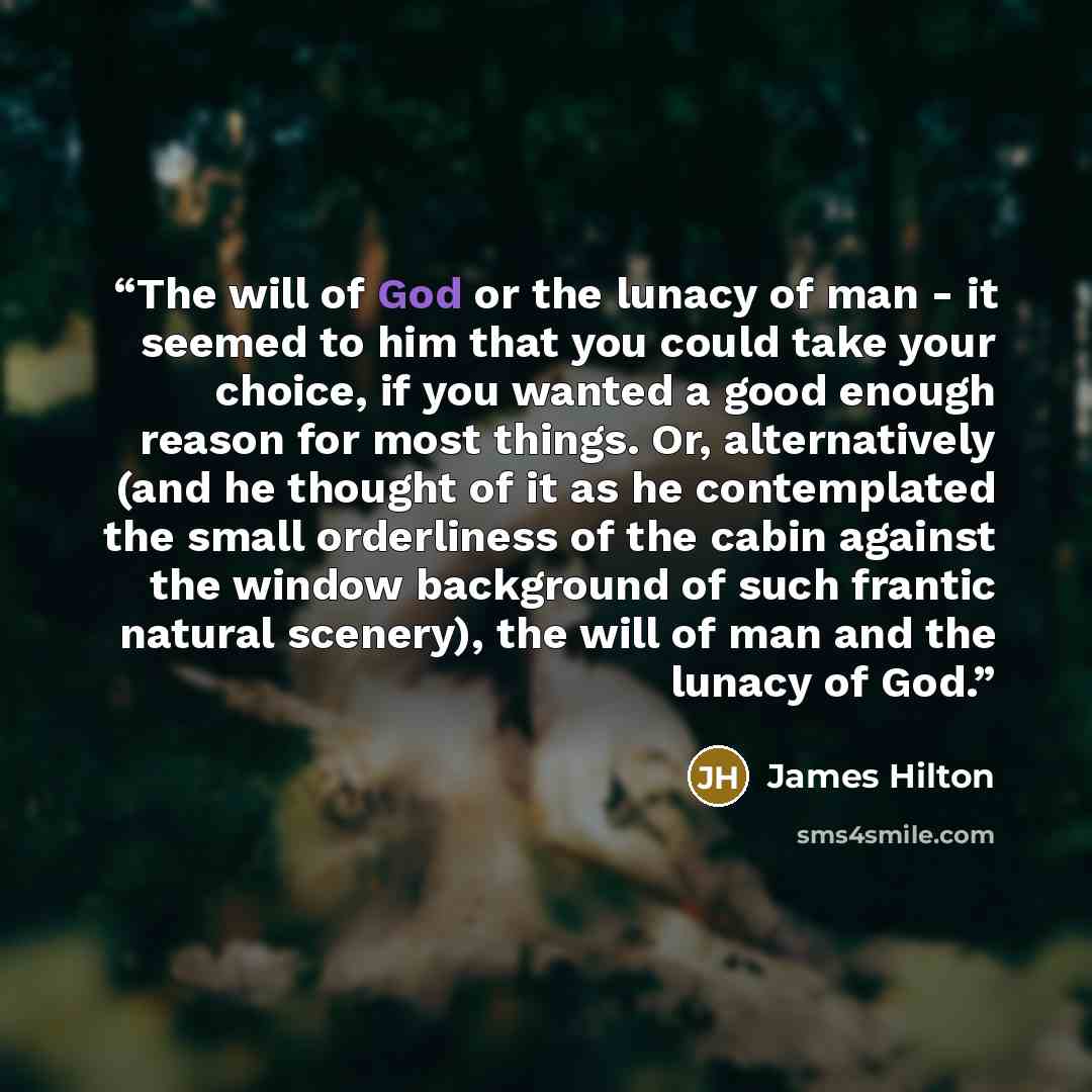 “The will of God or the lunacy of man - it seemed to him that you could take your choice, if you wanted a good enough reason for most things. Or, alternatively (and he thought of it as he contemplated the small orderliness of the cabin against the window background of such frantic natural scenery)…” quote by James Hilton