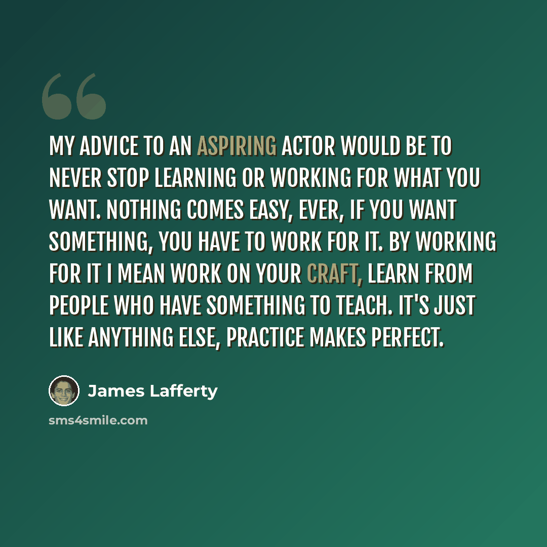 “My advice to an aspiring actor would be to never stop learning or working for what you want. Nothing comes easy, ever, if you want something, you have to work for it. By working for it I mean work on your craft, learn from people who have something to teach. It's just like anything else, practice…” quote by James Lafferty