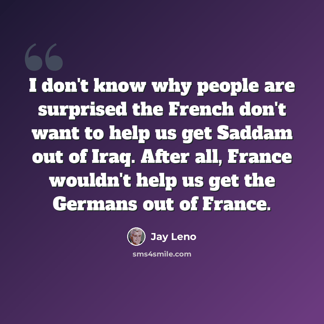 “I don't know why people are surprised the French don't want to help us get Saddam out of Iraq. After all, France wouldn't help us get the Germans out of France.” quote by Jay Leno