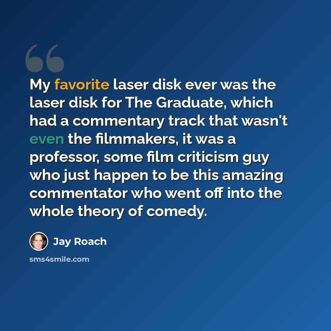 “My favorite laser disk ever was the laser disk for The Graduate, which had a commentary track that wasn't even the filmmakers, it was a professor, some film criticism guy who just happen to be this amazing commentator who went off into the whole theory of comedy.” quote by Jay Roach