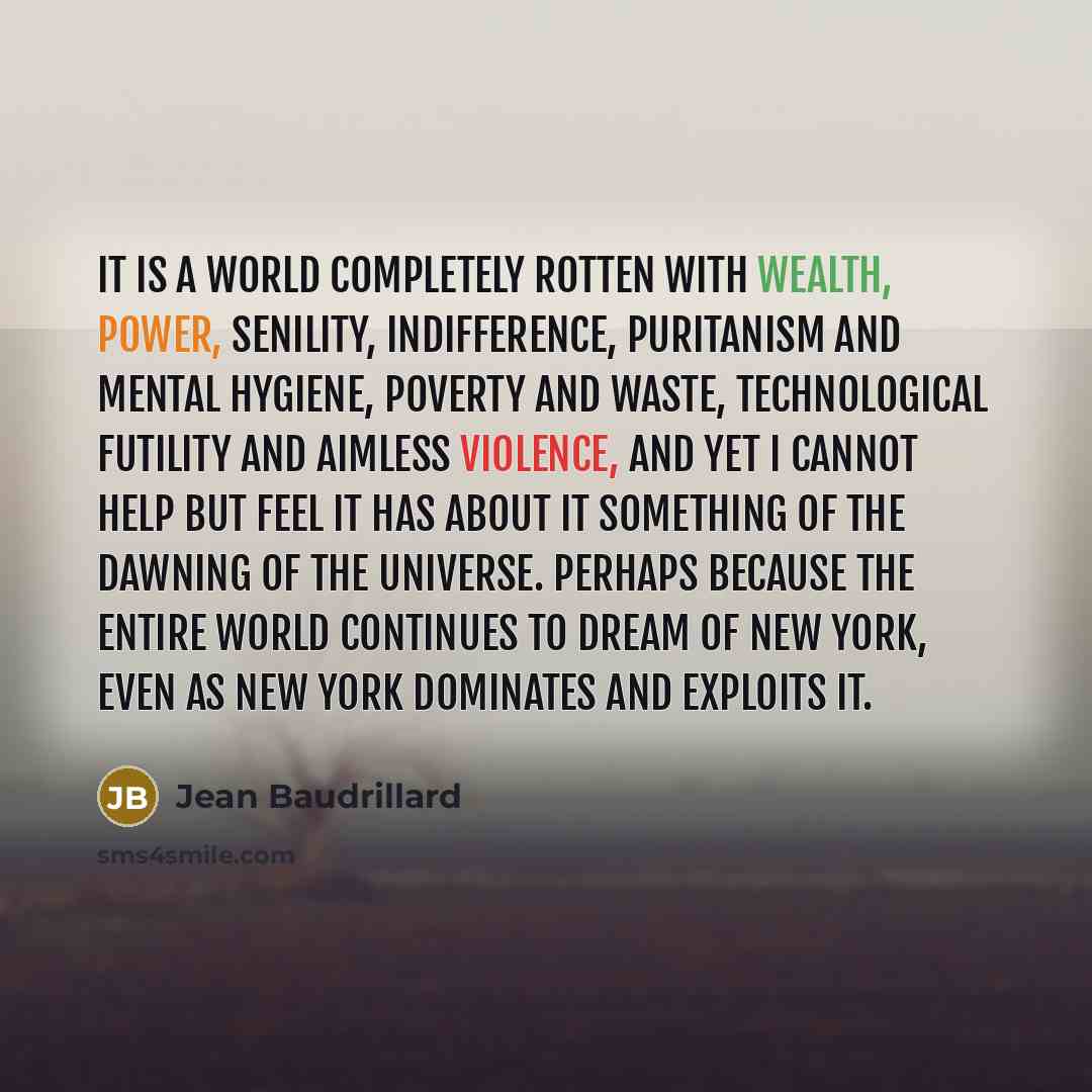 “It is a world completely rotten with wealth, power, senility, indifference, puritanism and mental hygiene, poverty and waste, technological futility and aimless violence, and yet I cannot help but feel it has about it something of the dawning of the universe. Perhaps because the entire world…” quote by Jean Baudrillard