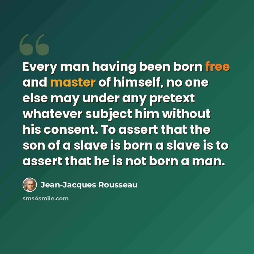 “Every man having been born free and master of himself, no one else may under any pretext whatever subject him without his consent. To assert that the son of a slave is born a slave is to assert that he is not born a man.” quote by Jean-Jacques Rousseau