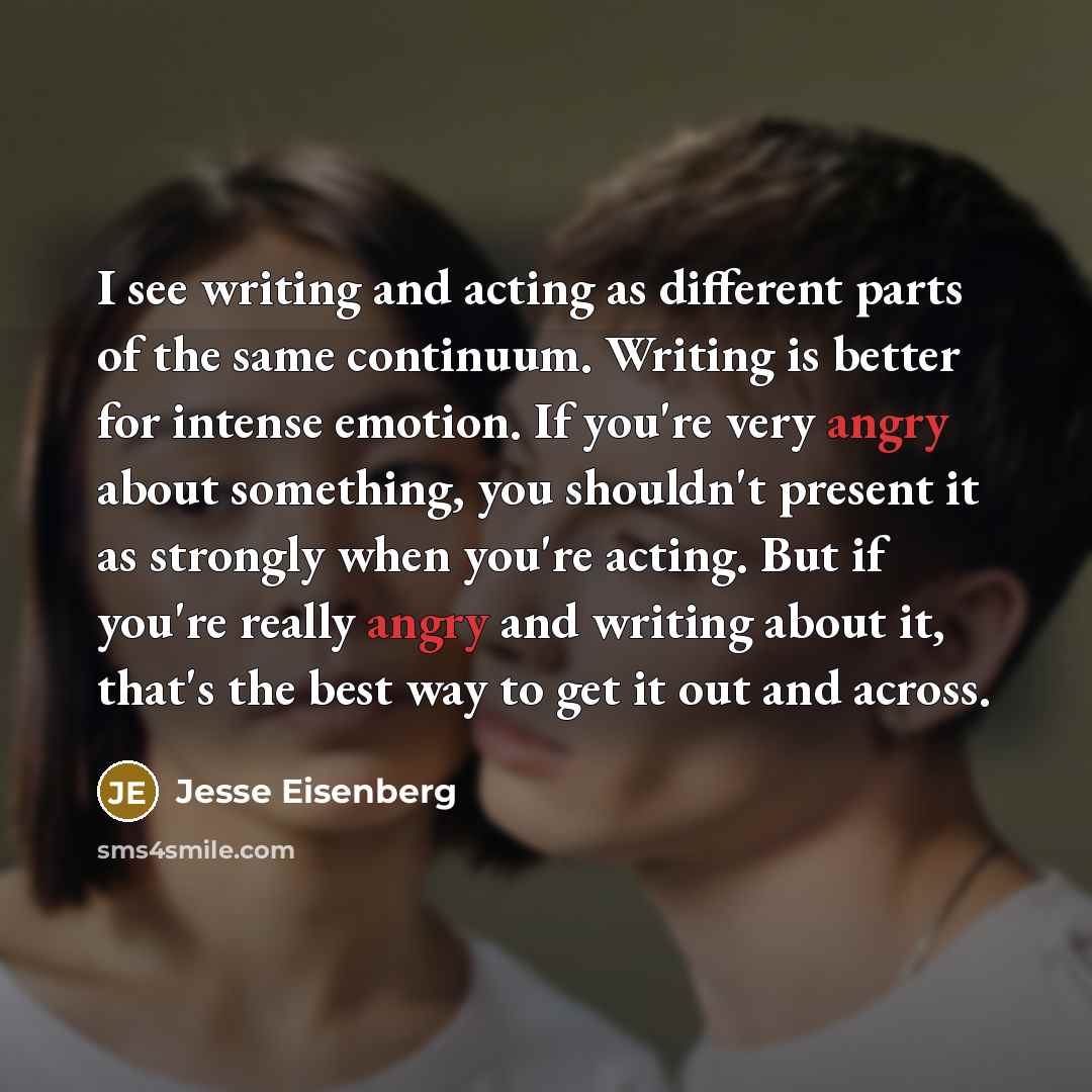 “I see writing and acting as different parts of the same continuum. Writing is better for intense emotion. If you're very angry about something, you shouldn't present it as strongly when you're acting. But if you're really angry and writing about it, that's the best way to get it out and across.” quote by Jesse Eisenberg