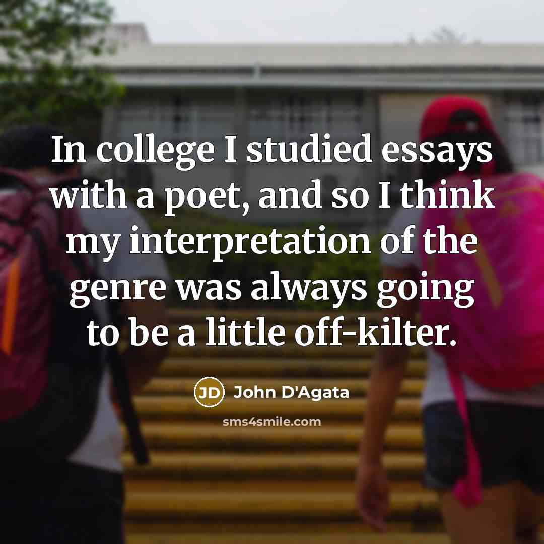 “In college I studied essays with a poet, and so I think my interpretation of the genre was always going to be a little off-kilter.” quote by John D'Agata
