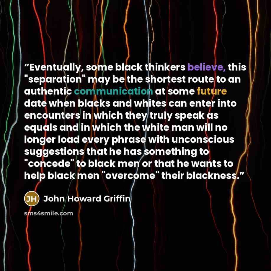 “Eventually, some black thinkers believe, this "separation" may be the shortest route to an authentic communication at some future date when blacks and whites can enter into encounters in which they truly speak as equals and in which the white man will no longer load every phrase with unconscious…” quote by John Howard Griffin