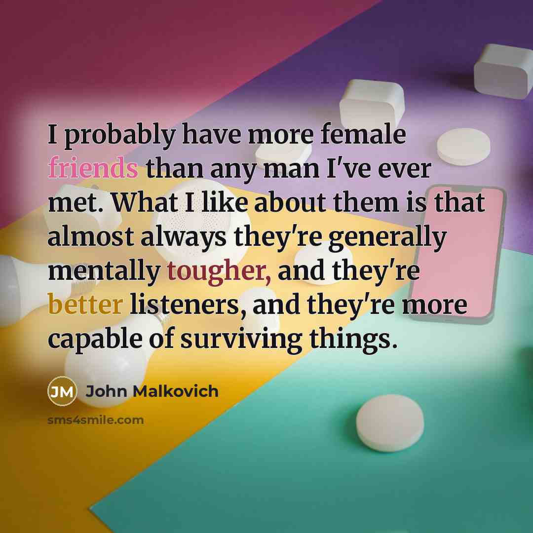 “I probably have more female friends than any man I've ever met. What I like about them is that almost always they're generally mentally tougher, and they're better listeners, and they're more capable of surviving things.” quote by John Malkovich
