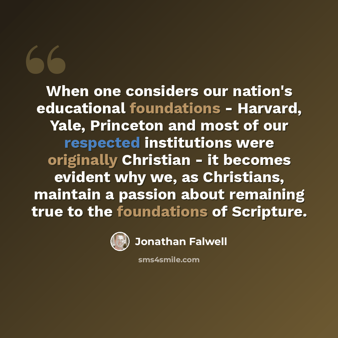 “When one considers our nation's educational foundations - Harvard, Yale, Princeton and most of our respected institutions were originally Christian - it becomes evident why we, as Christians, maintain a passion about remaining true to the foundations of Scripture.” quote by Jonathan Falwell