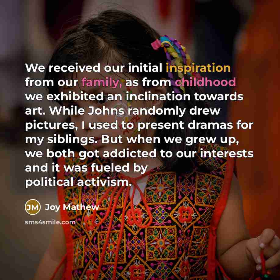 “We received our initial inspiration from our family, as from childhood we exhibited an inclination towards art. While Johns randomly drew pictures, I used to present dramas for my siblings. But when we grew up, we both got addicted to our interests and it was fueled by political activism.” quote by Joy Mathew