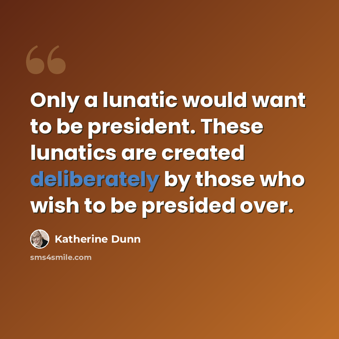 “Only a lunatic would want to be president. These lunatics are created deliberately by those who wish to be presided over.” quote by Katherine Dunn