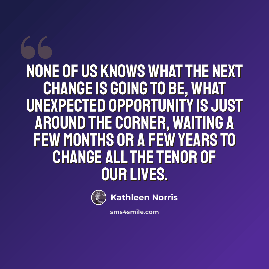 “None of us knows what the next change is going to be, what unexpected opportunity is just around the corner, waiting a few months or a few years to change all the tenor of our lives.” quote by Kathleen Norris
