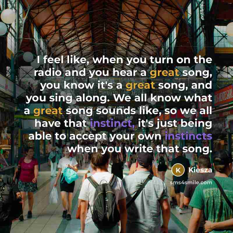 “I feel like, when you turn on the radio and you hear a great song, you know it's a great song, and you sing along. We all know what a great song sounds like, so we all have that instinct, it's just being able to accept your own instincts when you write that song.” quote by Kiesza