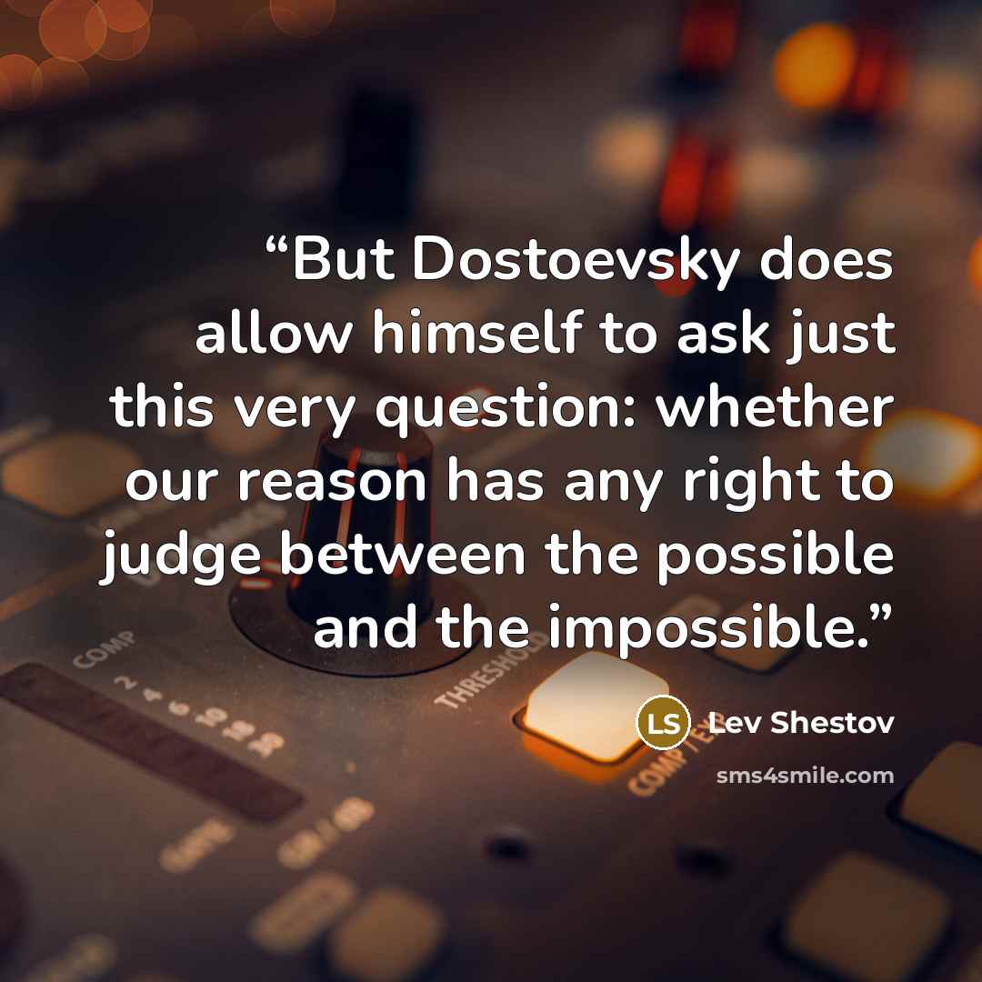 “But Dostoevsky does allow himself to ask just this very question: whether our reason has any right to judge between the possible and the impossible.” quote by Lev Shestov