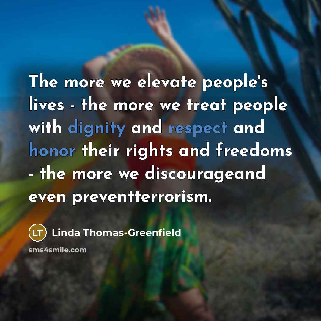 “The more we elevate people's lives - the more we treat people with dignity and respect and honor their rights and freedoms - the more we discourageand even preventterrorism.” quote by Linda Thomas-Greenfield