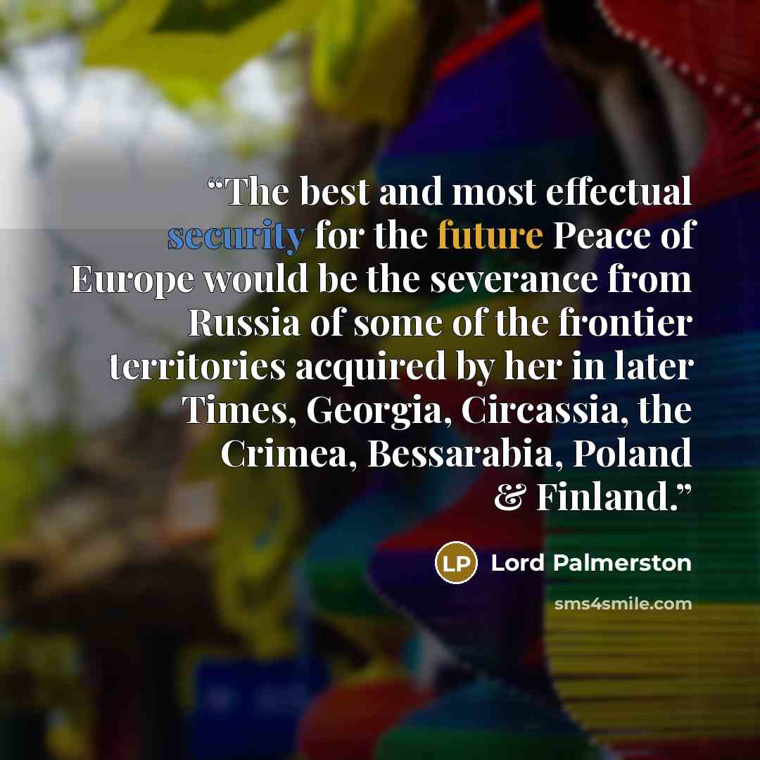 “The best and most effectual security for the future Peace of Europe would be the severance from Russia of some of the frontier territories acquired by her in later Times, Georgia, Circassia, the Crimea, Bessarabia, Poland & Finland.” quote by Lord Palmerston