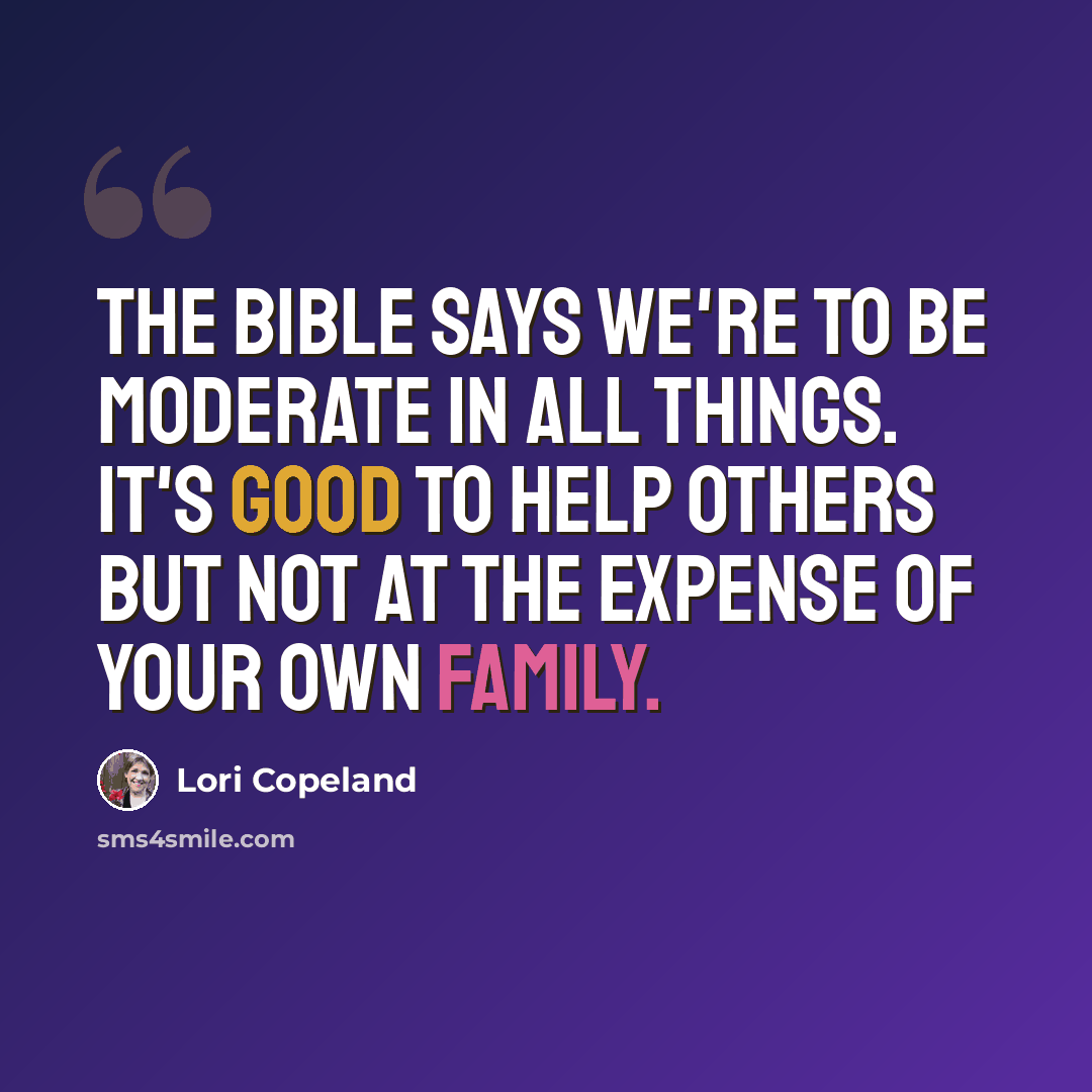 “The Bible says we're to be moderate in all things. It's good to help others but not at the expense of your own family.” quote by Lori Copeland