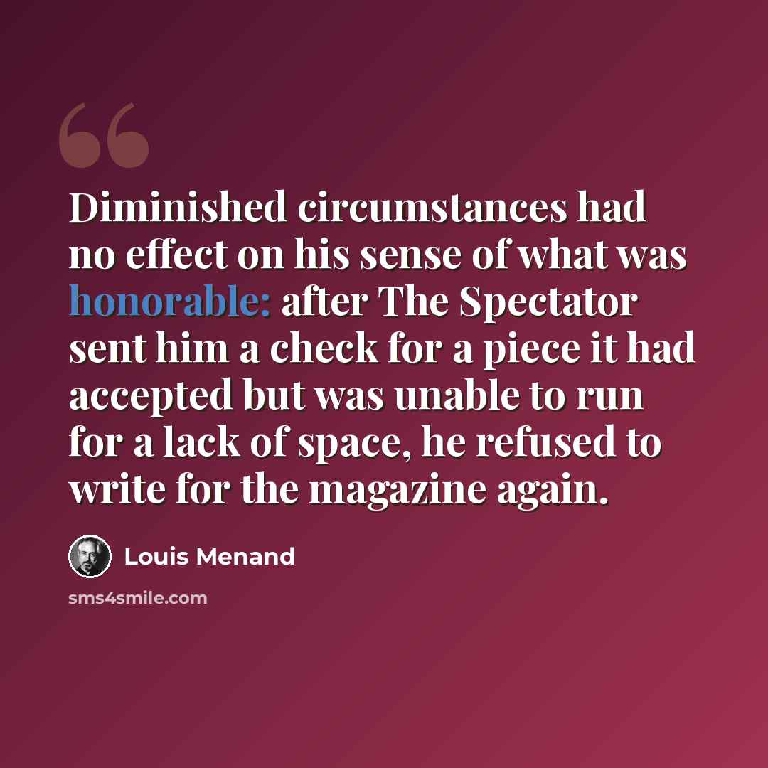 “Diminished circumstances had no effect on his sense of what was honorable: after The Spectator sent him a check for a piece it had accepted but was unable to run for a lack of space, he refused to write for the magazine again.” quote by Louis Menand