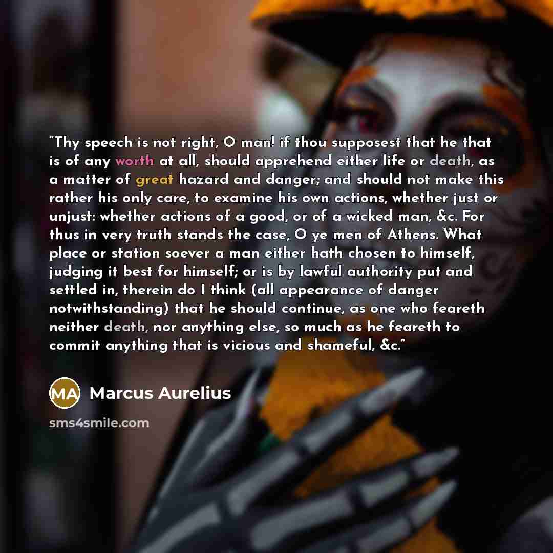 “Thy speech is not right, O man! if thou supposest that he that is of any worth at all, should apprehend either life or death, as a matter of great hazard and danger; and should not make this rather his only care, to examine his own actions, whether just or unjust: whether actions of a good, or of…” quote by Marcus Aurelius