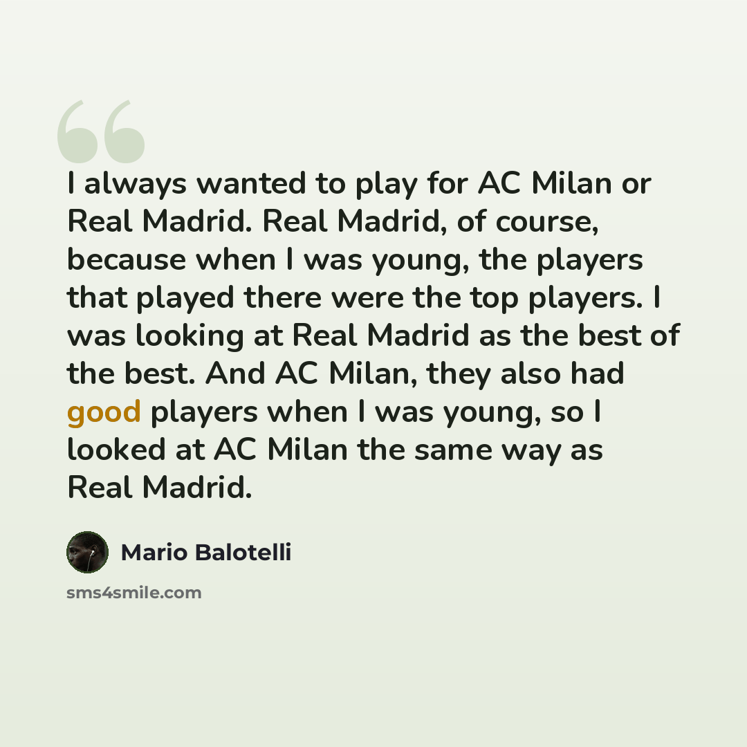 “I always wanted to play for AC Milan or Real Madrid. Real Madrid, of course, because when I was young, the players that played there were the top players. I was looking at Real Madrid as the best of the best. And AC Milan, they also had good players when I was young, so I looked at AC Milan the…” quote by Mario Balotelli
