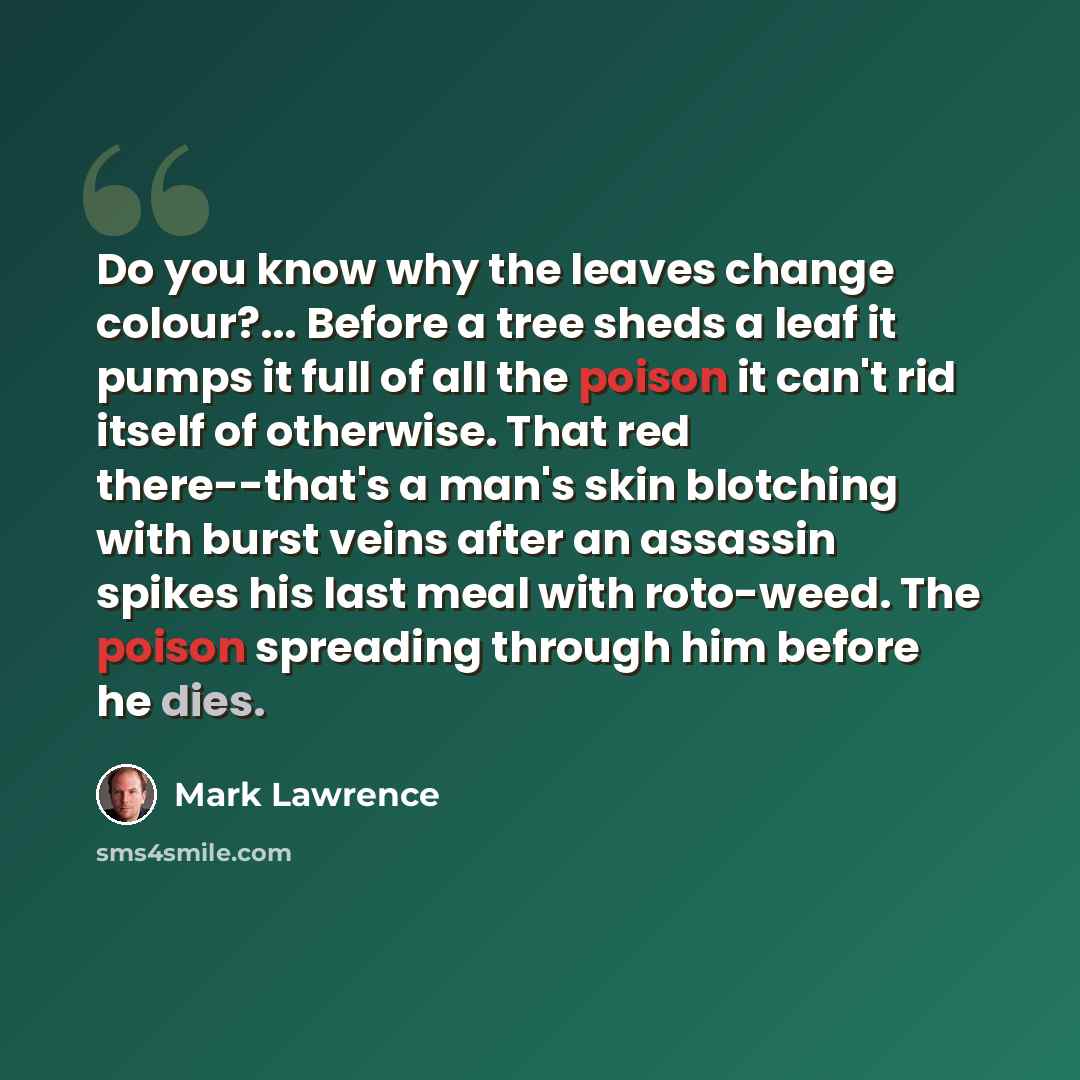 “Do you know why the leaves change colour?... Before a tree sheds a leaf it pumps it full of all the poison it can't rid itself of otherwise. That red there--that's a man's skin blotching with burst veins after an assassin spikes his last meal with roto-weed. The poison spreading through him before…” quote by Mark Lawrence