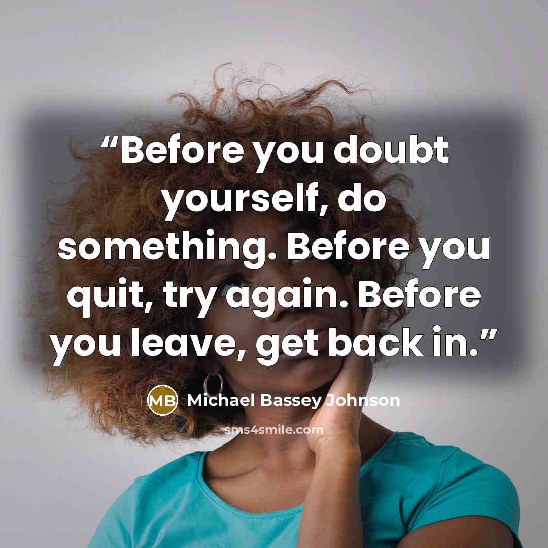 “Before you doubt yourself, do something. Before you quit, try again. Before you leave, get back in.” quote by Michael Bassey Johnson