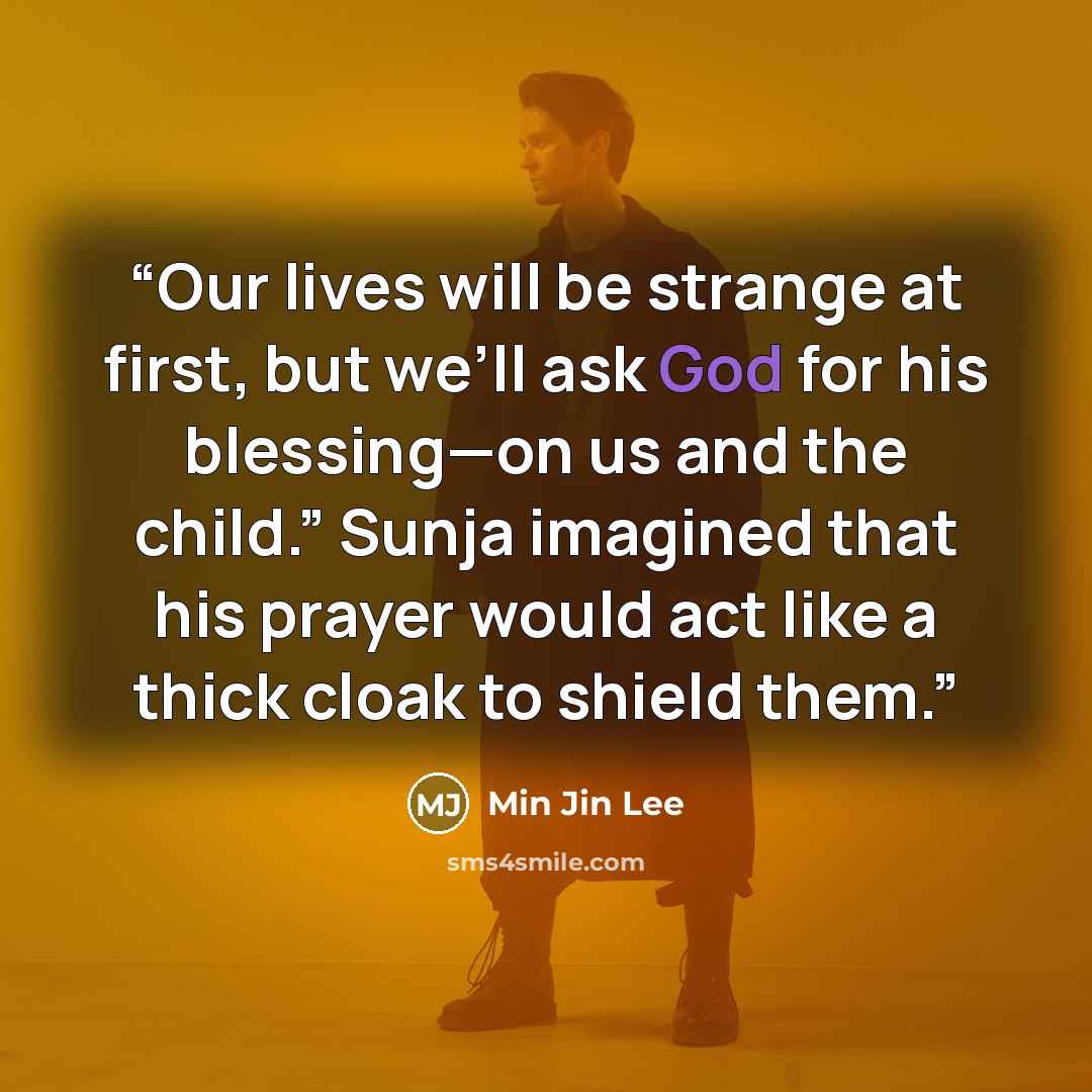“Our lives will be strange at first, but we’ll ask God for his blessing—on us and the child.” Sunja imagined that his prayer would act like a thick cloak to shield them.” quote by Min Jin Lee