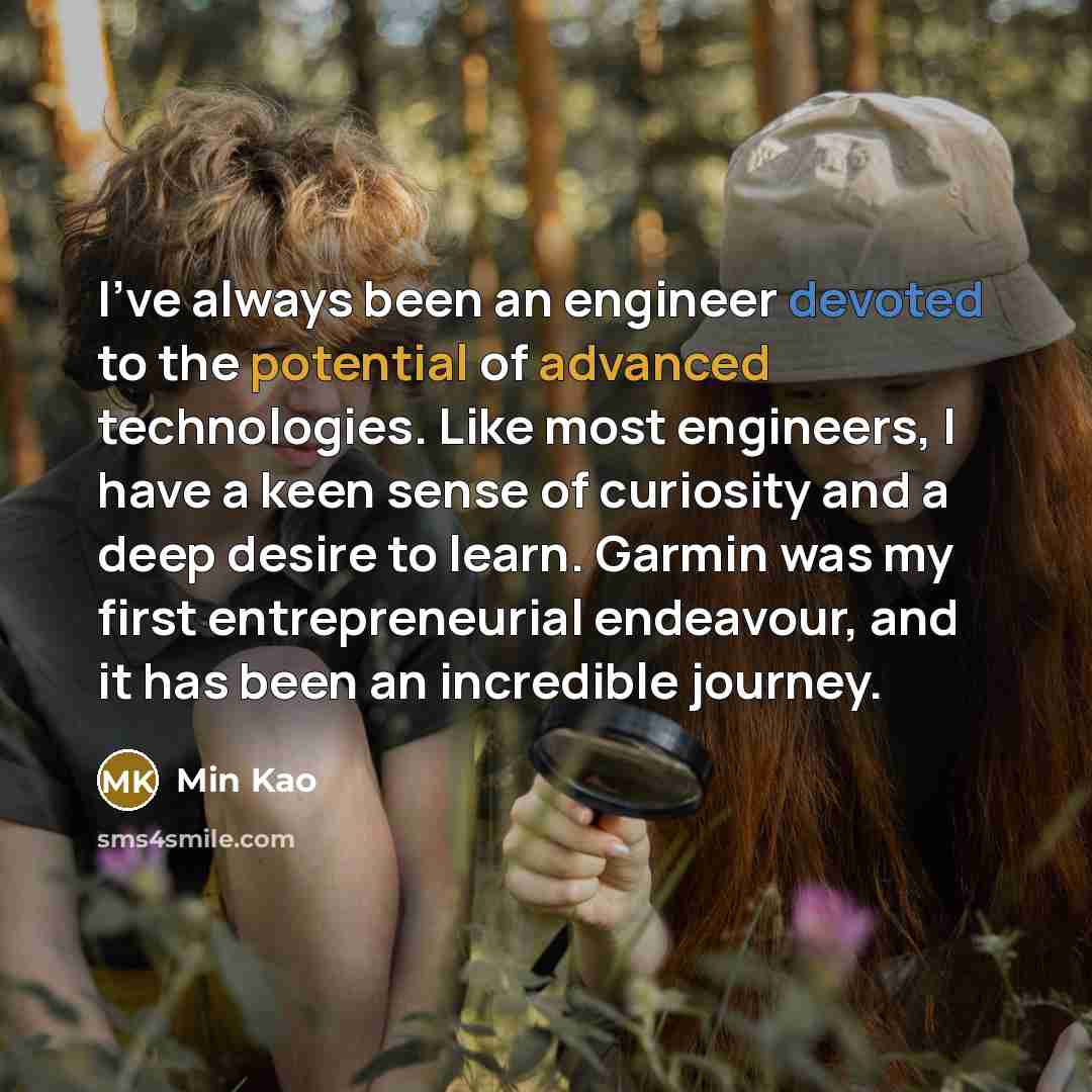 “I've always been an engineer devoted to the potential of advanced technologies. Like most engineers, I have a keen sense of curiosity and a deep desire to learn. Garmin was my first entrepreneurial endeavour, and it has been an incredible journey.” quote by Min Kao