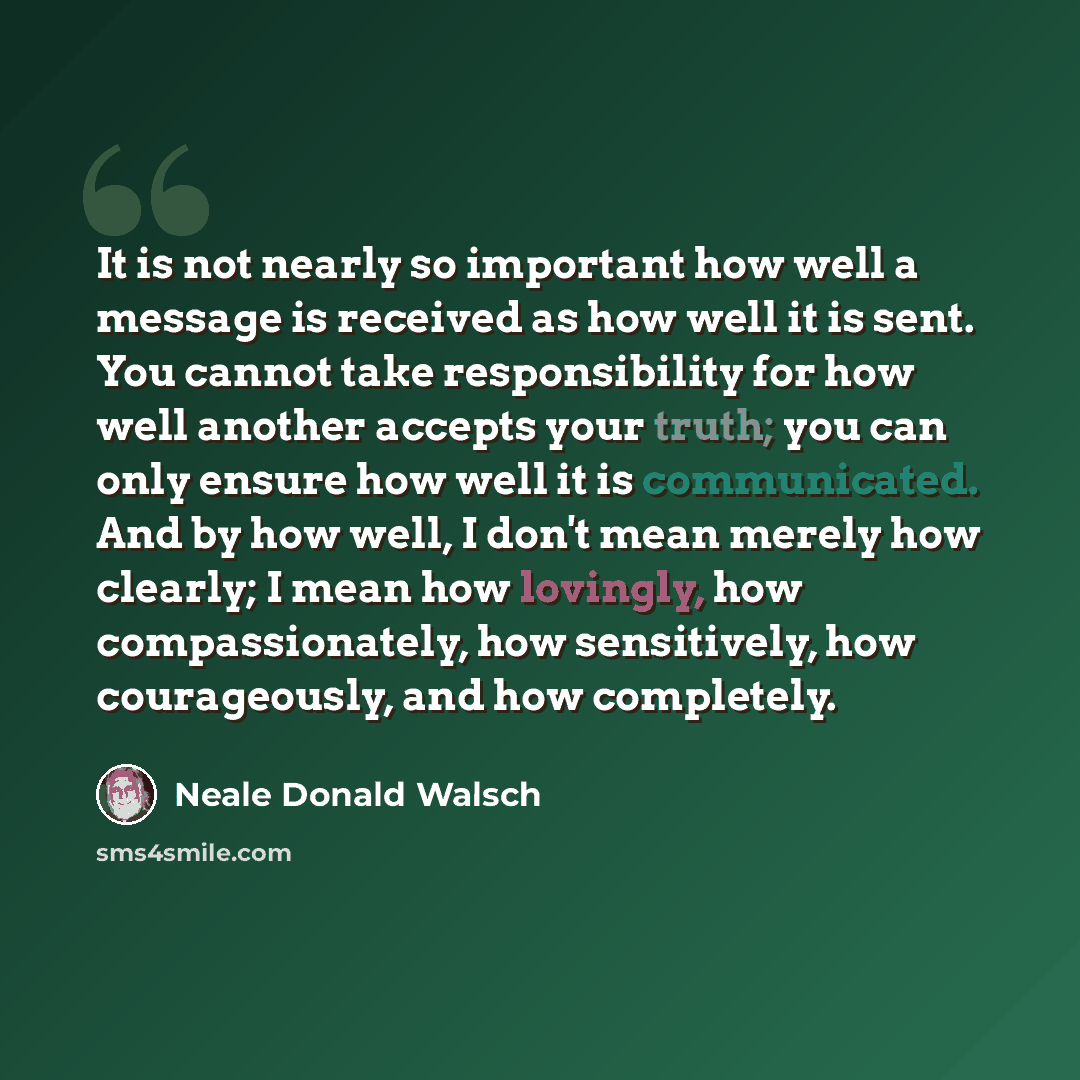 “It is not nearly so important how well a message is received as how well it is sent. You cannot take responsibility for how well another accepts your truth; you can only ensure how well it is communicated. And by how well, I don't mean merely how clearly; I mean how lovingly, how compassionately…” quote by Neale Donald Walsch