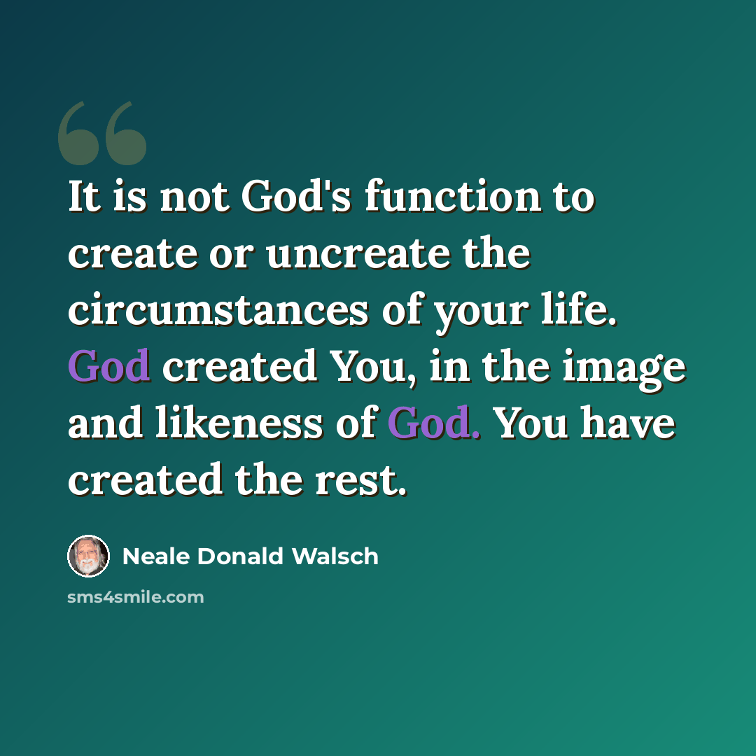 “It is not God's function to create or uncreate the circumstances of your life. God created You, in the image and likeness of God. You have created the rest.” quote by Neale Donald Walsch
