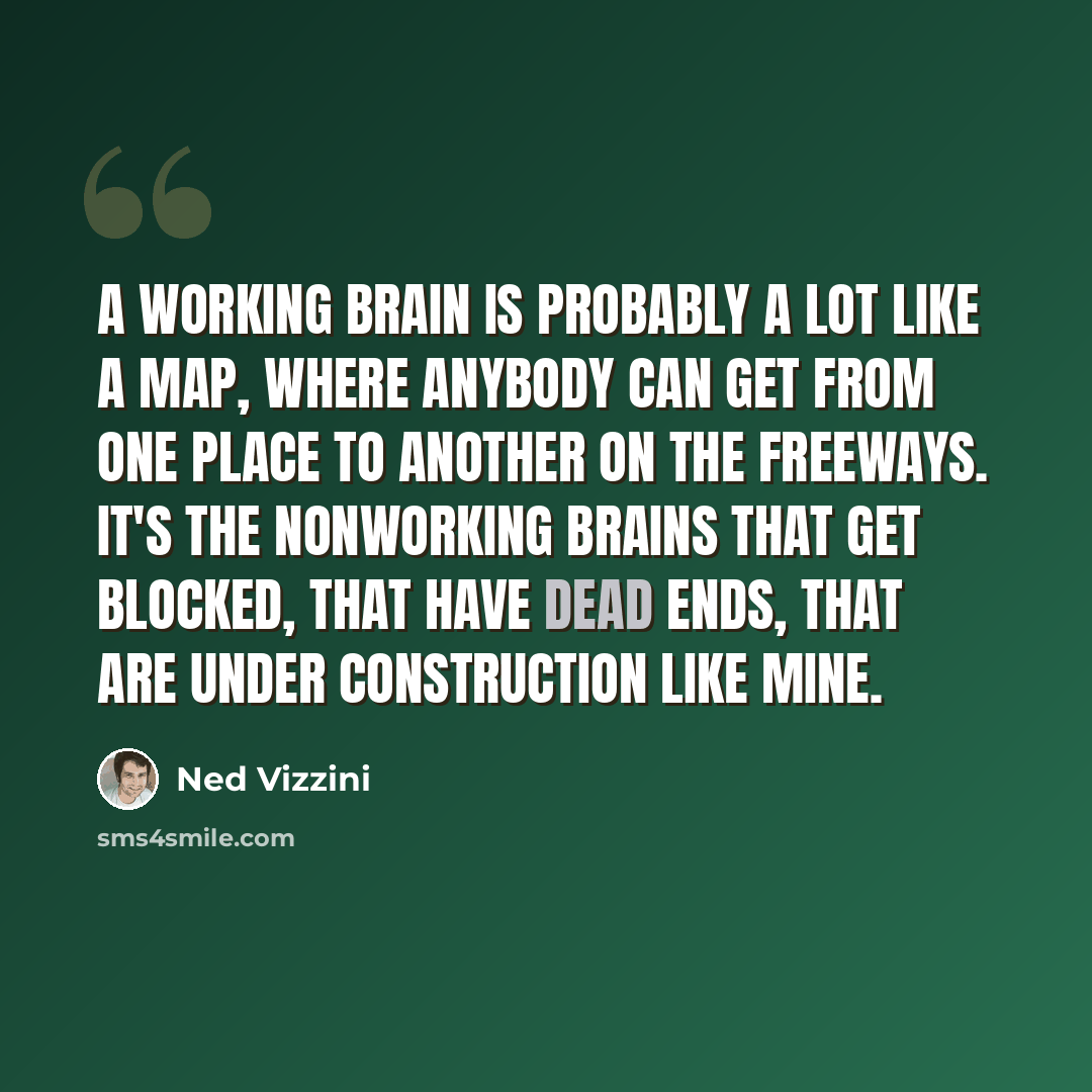 “A working brain is probably a lot like a map, where anybody can get from one place to another on the freeways. It's the nonworking brains that get blocked, that have dead ends, that are under construction like mine.” quote by Ned Vizzini