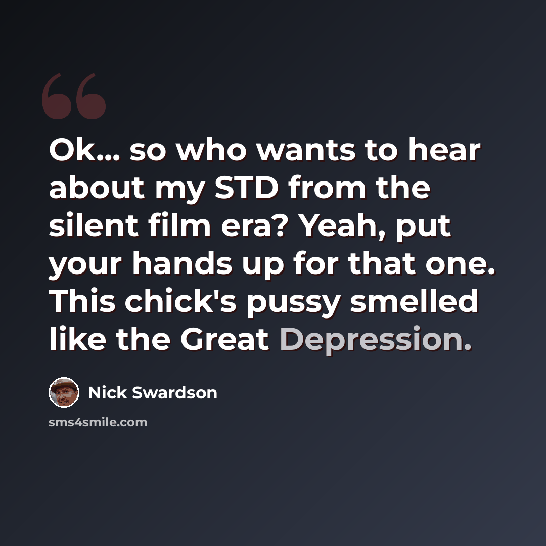 “Ok... so who wants to hear about my STD from the silent film era? Yeah, put your hands up for that one. This chick's pussy smelled like the Great Depression.” quote by Nick Swardson