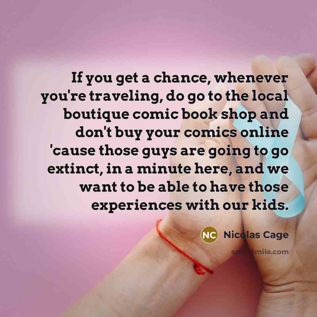 “If you get a chance, whenever you're traveling, do go to the local boutique comic book shop and don't buy your comics online 'cause those guys are going to go extinct, in a minute here, and we want to be able to have those experiences with our kids.” quote by Nicolas Cage